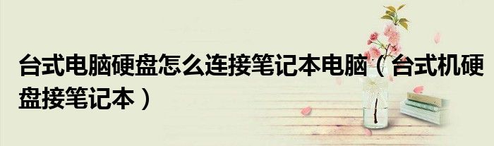 台式电脑硬盘怎么连接笔记本电脑（台式机硬盘接笔记本）