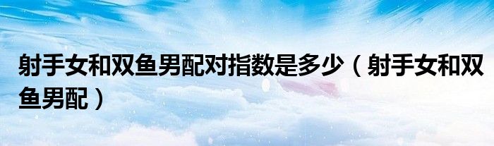 射手女和双鱼男配对指数是多少（射手女和双鱼男配）