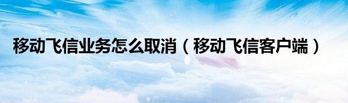 移动飞信业务怎么取消（移动飞信客户端）