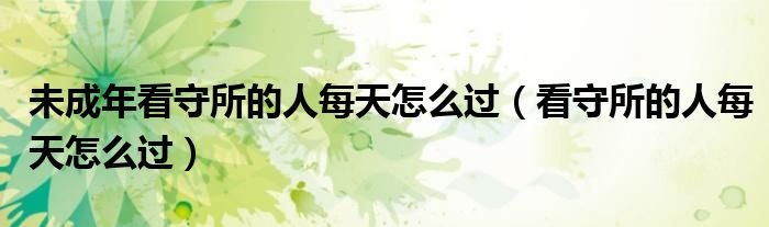 未成年看守所的人每天怎么过（看守所的人每天怎么过）