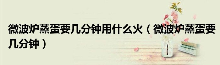 微波炉蒸蛋要几分钟用什么火（微波炉蒸蛋要几分钟）