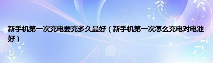 新手机第一次充电要充多久最好（新手机第一次怎么充电对电池好）